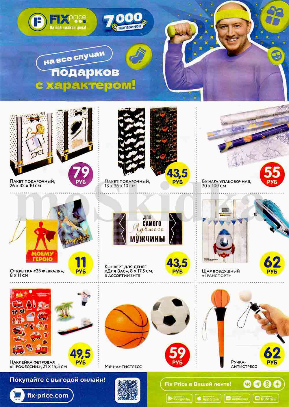 ? Fix Price – Подарки с характером! ?

? Ассортимент подарочной продукции к 23 февраля

? Подарочные пакеты:
? 26 × 32 × 10 см – 79 руб.
? 13 × 36 × 10 см – 43,5 руб.

? Упаковочная бумага (70 × 100 см) – 55 руб.

? Открытка "23 февраля" (8 × 11 см) – 11 руб.
? Конверт для денег "Для вас" (8 × 17,5 см) – 43,5 руб.

? Шар воздушный "Транспорт" – 62 руб.

? Наклейка фетровая "Профессии" (21 × 14,5 см) – 49,5 руб.

⚽? Мяч-антистресс (футбольный, баскетбольный) – 59 руб.

✏️ Ручка-антистресс – 62 руб.